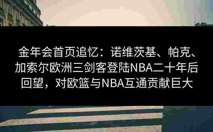 金年会首页追忆：诺维茨基、帕克、加索尔欧洲三剑客登陆NBA二十年后回望，对欧篮与NBA互通贡献巨大