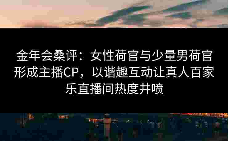 金年会桑评：女性荷官与少量男荷官形成主播CP，以谐趣互动让真人百家乐直播间热度井喷