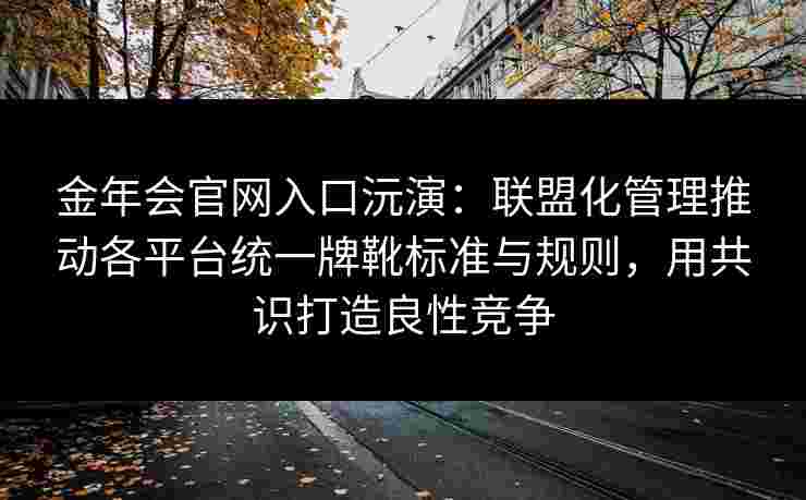 金年会官网入口沅演：联盟化管理推动各平台统一牌靴标准与规则，用共识打造良性竞争