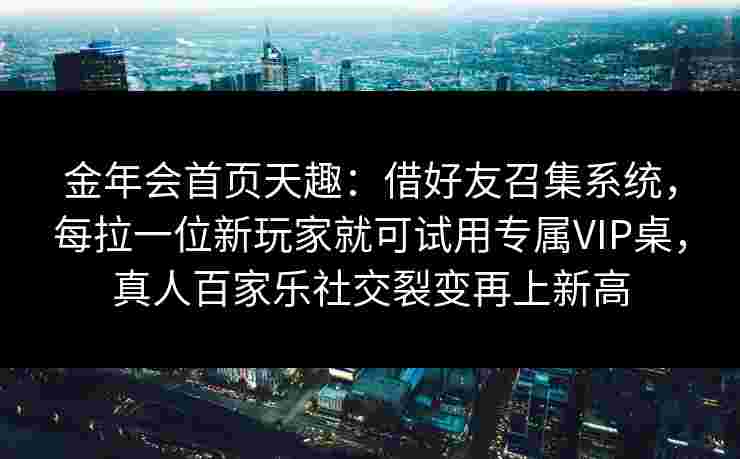金年会首页天趣：借好友召集系统，每拉一位新玩家就可试用专属VIP桌，真人百家乐社交裂变再上新高