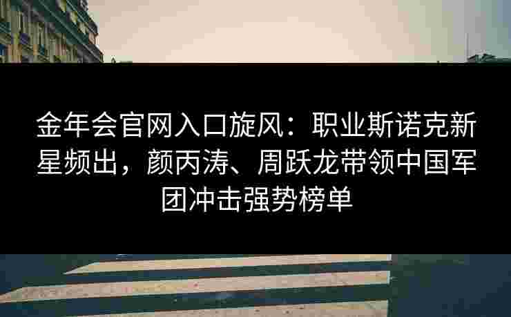金年会官网入口旋风：职业斯诺克新星频出，颜丙涛、周跃龙带领中国军团冲击强势榜单