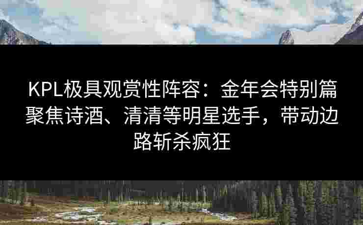 KPL极具观赏性阵容：金年会特别篇聚焦诗酒、清清等明星选手，带动边路斩杀疯狂