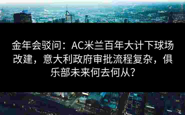 金年会驳问：AC米兰百年大计下球场改建，意大利政府审批流程复杂，俱乐部未来何去何从？