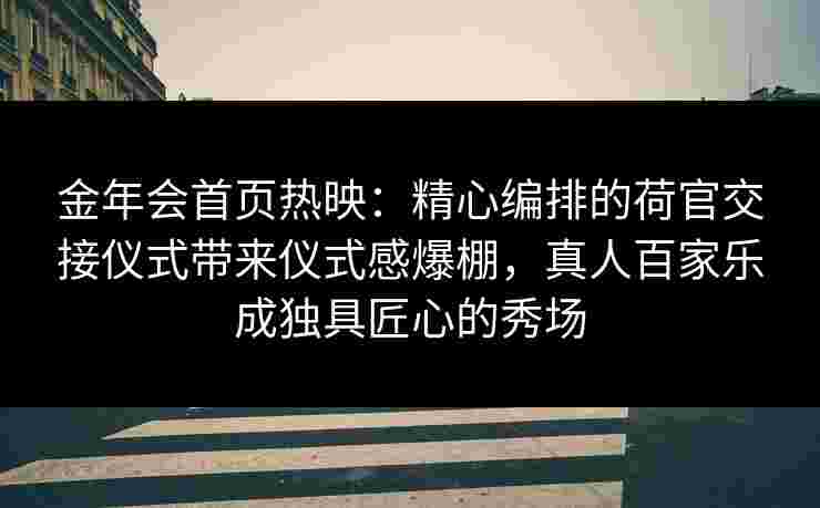 金年会首页热映：精心编排的荷官交接仪式带来仪式感爆棚，真人百家乐成独具匠心的秀场