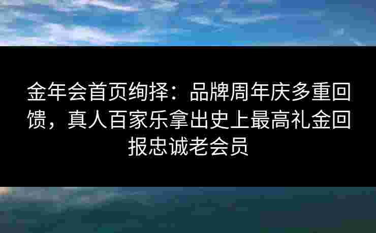 金年会首页绚择：品牌周年庆多重回馈，真人百家乐拿出史上最高礼金回报忠诚老会员