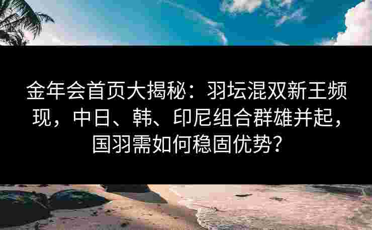 金年会首页大揭秘：羽坛混双新王频现，中日、韩、印尼组合群雄并起，国羽需如何稳固优势？