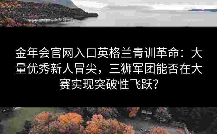 金年会官网入口英格兰青训革命：大量优秀新人冒尖，三狮军团能否在大赛实现突破性飞跃？