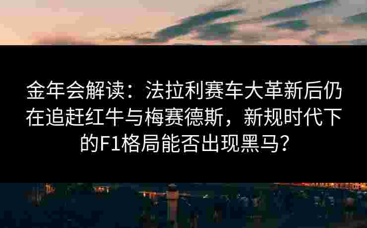 金年会解读：法拉利赛车大革新后仍在追赶红牛与梅赛德斯，新规时代下的F1格局能否出现黑马？