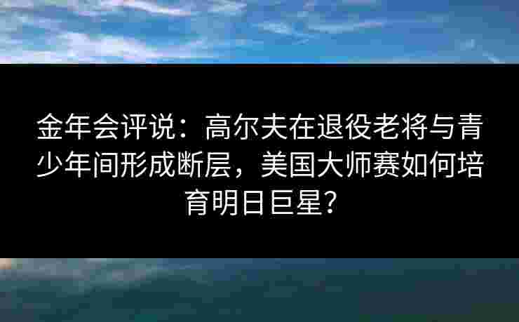金年会评说：高尔夫在退役老将与青少年间形成断层，美国大师赛如何培育明日巨星？