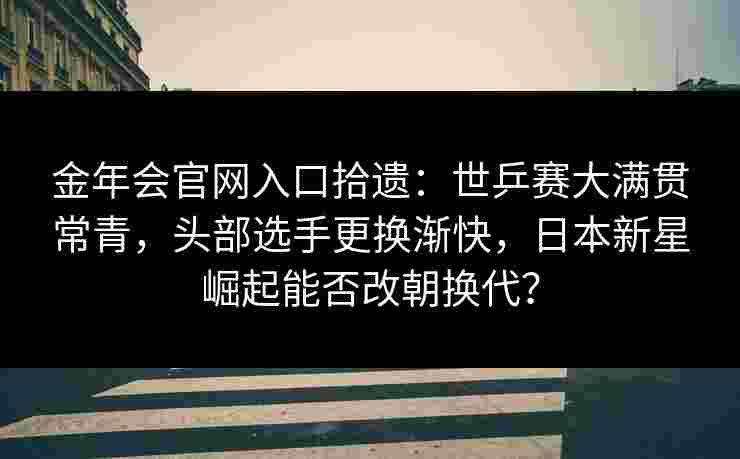 金年会官网入口拾遗：世乒赛大满贯常青，头部选手更换渐快，日本新星崛起能否改朝换代？