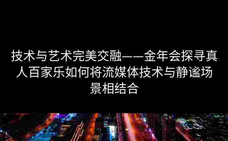 技术与艺术完美交融——金年会探寻真人百家乐如何将流媒体技术与静谧场景相结合