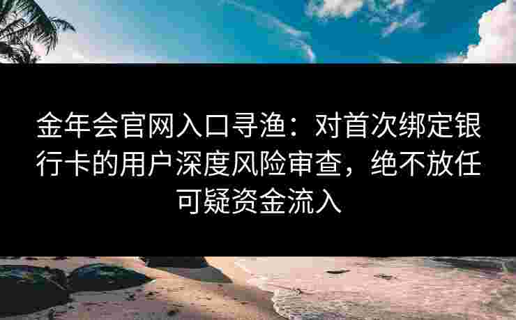 金年会官网入口寻渔：对首次绑定银行卡的用户深度风险审查，绝不放任可疑资金流入