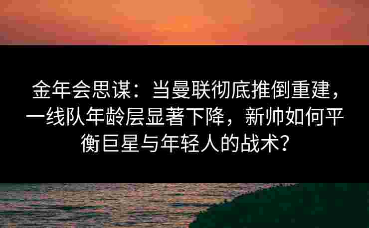 金年会思谋：当曼联彻底推倒重建，一线队年龄层显著下降，新帅如何平衡巨星与年轻人的战术？