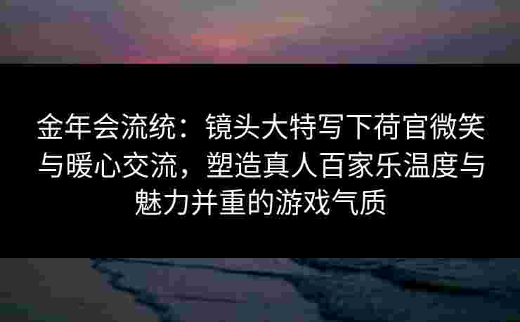 金年会流统：镜头大特写下荷官微笑与暖心交流，塑造真人百家乐温度与魅力并重的游戏气质
