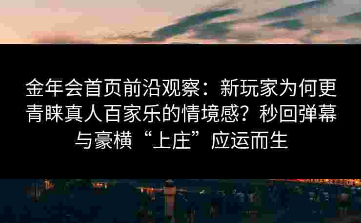 金年会首页前沿观察：新玩家为何更青睐真人百家乐的情境感？秒回弹幕与豪横“上庄”应运而生