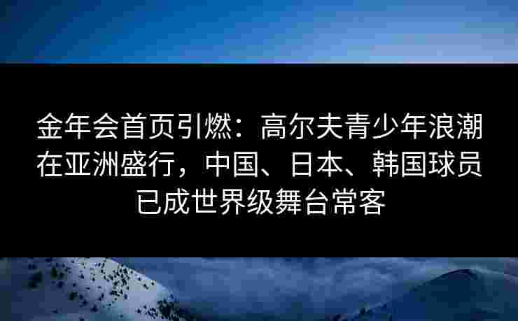 金年会首页引燃：高尔夫青少年浪潮在亚洲盛行，中国、日本、韩国球员已成世界级舞台常客