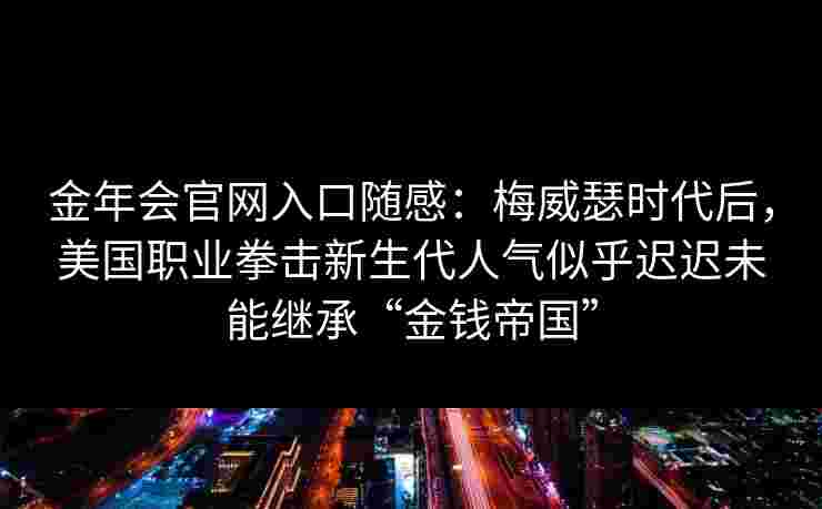 金年会官网入口随感：梅威瑟时代后，美国职业拳击新生代人气似乎迟迟未能继承“金钱帝国”
